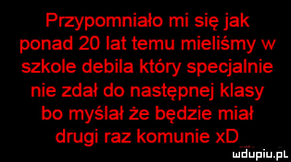 przypomniało mi się jak ponad    lat temu mieliśmy w szkole debila który specjalnie nie zdał do następnej klasy bo myślał że będzie miał drugi raz komunie xd