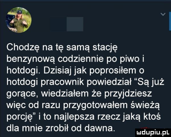 chodzę na tę samą stację benzynową codziennie po piwo i hotdogi. dzisiaj jak poprosiłem o hotdogi pracownik powiedział są już gorące wiedziałem że przyjdziesz więc od razu przygotowałem świeżą porcję i to najlepsza rzecz jaką ktoś dla mn e zrobił od dawna. mam fl