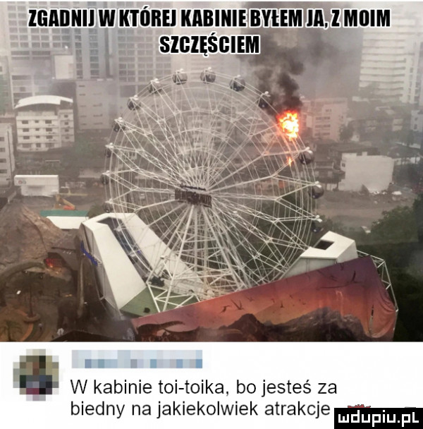 i w kabinie toi tojka bo jesteś za biedny na jakiekolwiek atrakcje