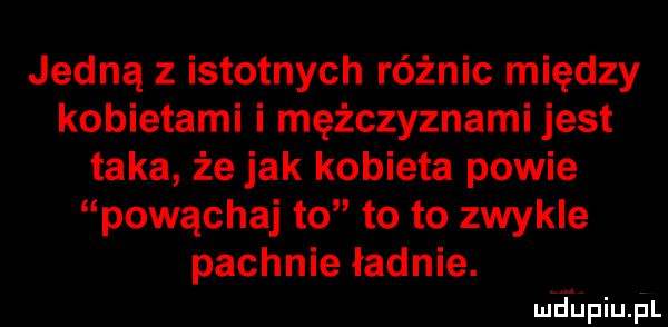 jedną z istotnych różnic między kobietami i mężczyznami jest taka że jak kobieta powie powąchaj to to to zwykle pachnie ładnie. mdiniu pl