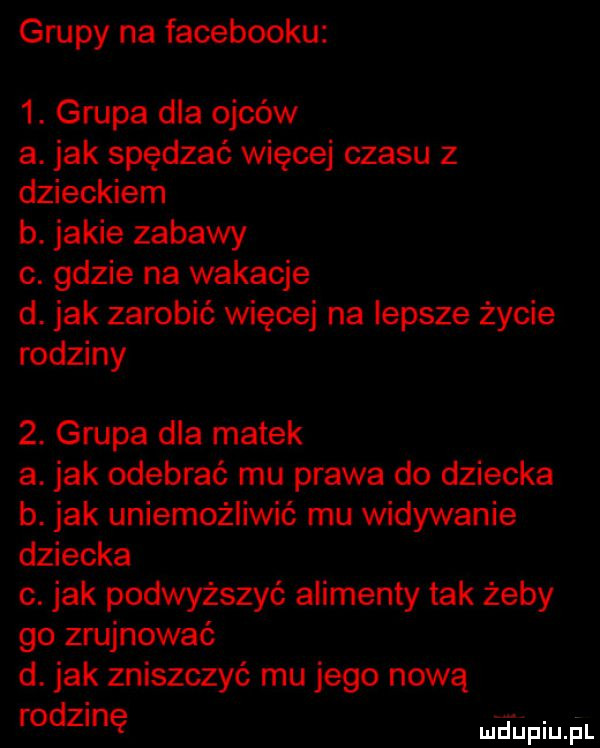 grupy na facebooku  . grupa dla ojców a. jak spędzać więcej czasu z dzieckiem b. jakie zabawy c. gdzie na wakacje d. jak zarobić więcej na lepsze życie rodziny  . grupa dla matek a. jak odebrać mu prawa do dziecka b. jak uniemożliwić mu widywanie dziecka c. jak podwyższyć alimenty tak żeby go zrujnować d. jak zniszczyć mu jego nową rodzmę luctupiupl