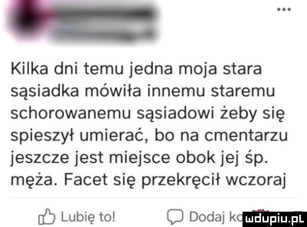 kilka dni temu jedna moja stara sąsiadka mówiła innemu staremu schorowanemu sąsiadowi żeby się spieszył umierać bo na cmentarzu jeszcze jest miejsce obok jej śp. męża. facet się przekręcił wczoraj lubię to c dodaj mma