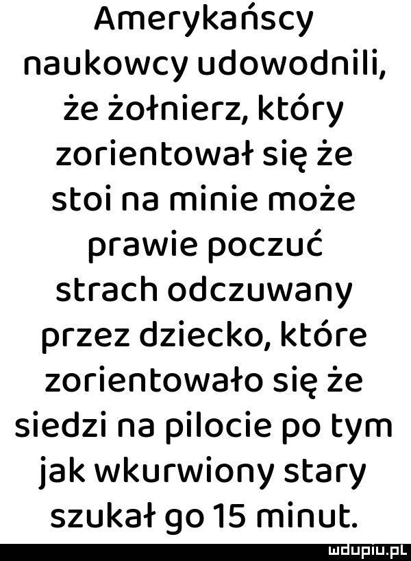 amerykańscy naukowcy udowodnili że żołnierz który zorientował się że stoi na minie może prawie poczuć strach odczuwany przez dziecko które zorientowało się że siedzi na pilocie po tym jak wkurwiony stary szukał go    minut