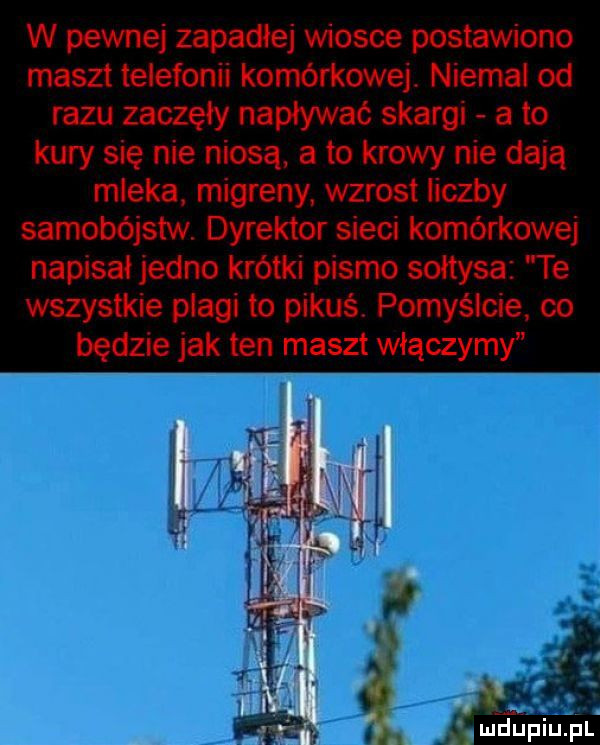 w pewnej zapadłe wiosce postawiono maszt telefonii komórkowej. niemal od razu zaczęły napływać skargi a to kury się nie niosą a to krowy nie dają mleka migreny wzrost liczby samobójstw. dyrektor sieci komórkowej napisał jedno krótki pismo sołtysa te wszystkie plagi to pikuś. pomyślcie co będzie jak ten maszt włączymy mfupiupl