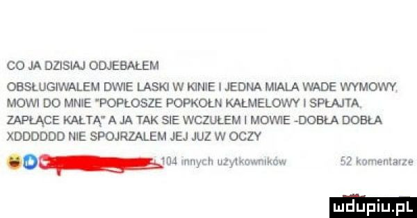 co ja dzisiaj odjebałem obslugiwalem dwie laski w kinie i jedna miala wade wymowy mowi d  mnie popłosze popkorn karmelowy i spruta zaplące kartą a ja tak sie wczułem mowie debla doiła xdddddo me spojrzalem jej juz w oczy o qm mam uzwowmuaw    knmemavze luduplu l