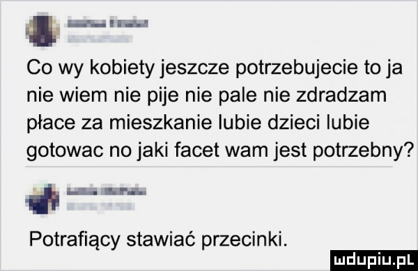 i i p ii a ł co wy kobiety jeszcze potrzebujecie to ja nie wiem nie pije nie pale nie zdradzam płace za mieszkanie lubie dzieci lubie gotowac no jaki facet wam jest potrzebny h i i ł potrafiący stawiać przecinki. ludu iu. l