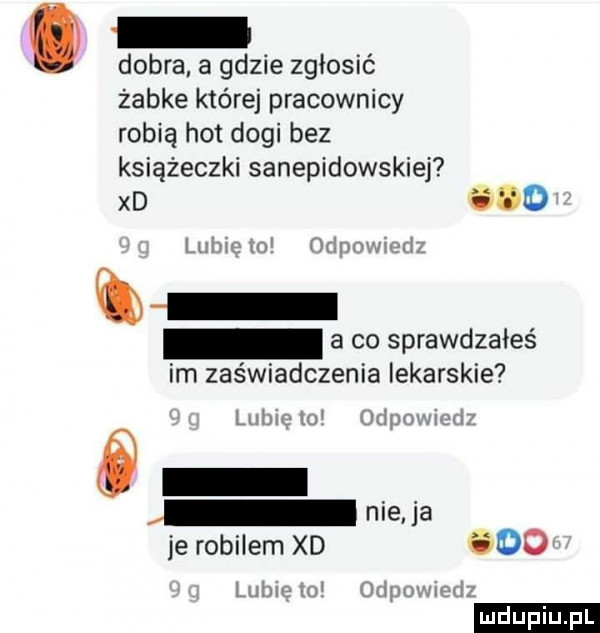 dobra a gdzie zgłosić żabce której pracownicy robią hot dogi bez książeczki sanepidowskiej xd aw lubi m wipmnnd a co sprawdzałeś im zaświadczenia iekarskie liiiwlw     inﬂux mi nie   je robilem xd     laniu mi chaim jim ludu iu. l