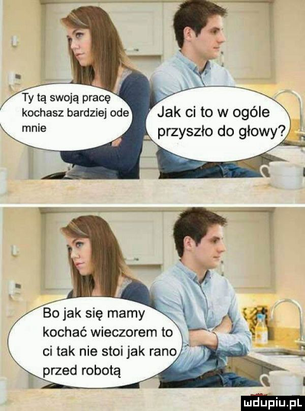 ty tą swoją pracę kochasz bardziej ode mnie jak ci to w ogóle przyszło do głowy