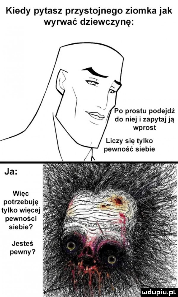 kiedy pytasz przystojnego ziomka jak wyrwać dziewczynę po prestu padejdz do niej i zapytaj ją wprost liczy się tylko pewność siebie ja więc potrzebuję tylko więcej pewności siebie jesteś pewny