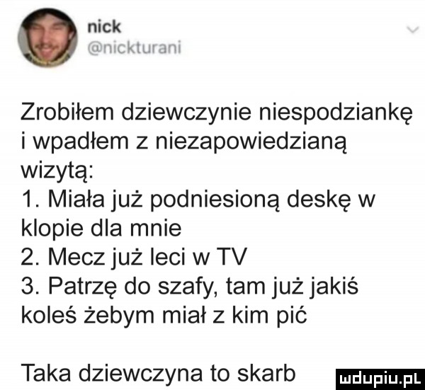 nick zrobiłem dziewczynie niespodziankę i wpadłem z niezapowiedzianą wizytą  . miała już podniesioną deskę w klopie dla mnie  . mecz już leci w tv  . patrzę do szafy tam już jakiś koleś żebym miał z kim pić taka dziewczyna to skarb