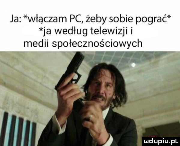 ja włączam pc żeby sobie pograc ja według telewizji i medii społecznoę esowych ar r