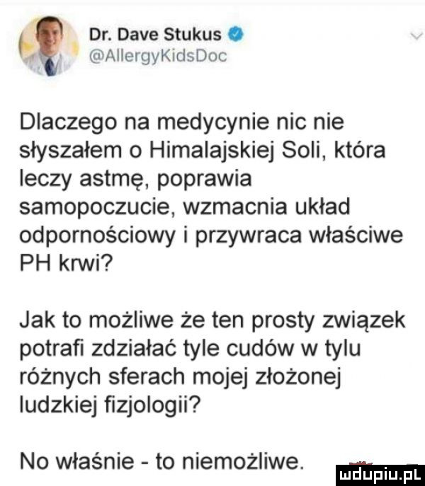 dr. dave stukas. allergychlsdoc dlaczego na medycynie nic nie słyszałem o himalajskie soli która leczy astmę poprawia samopoczucie wzmacnia układ odpornościowy i przywraca właściwe ph krwi jak to możliwe że ten prosty związek potrafi zdziałać tyle cudów w tylu różnych sferach mojej złożonej ludzkiej ﬁzjologii no właśnie to niemożliwe