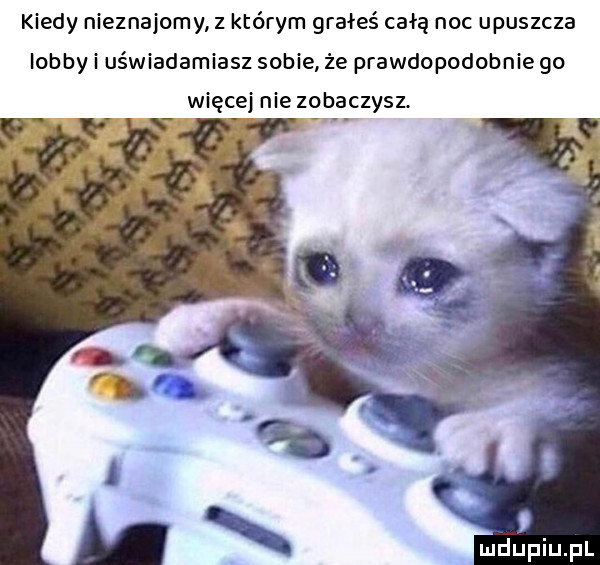 kiedy nieznajomy z którym grałeś całą noc opuszcza lobby i uświadamiasz sobie że prawdopodobnie go więcej nie zobaczysz