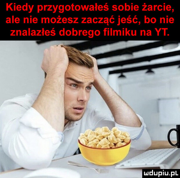 kiedy przygotowałeś sobie żarcie ale nie możesz zacząć jeść bo nie znalazłeś dobrego filmiku na yt