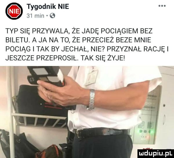 o tygodnik nie    min   typ się przywala że jade pociągiem bez biletu. a ja na to że przecież beze mnie pociąg tak by jechal nie przyznal racjęi jeszcze przeprosił. tak się żyje