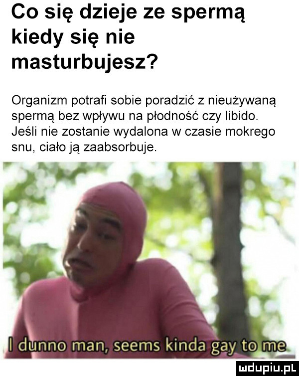 co się dzieje ze spermą kiedy się nie masturbujesz organizm potrafi sobie poradzić z nieużywaną spermą bez wpływu na płodność czy libido. jeśli nie zostanie wydalona w czasie mokrego snu ciało ją zaabsorbuje. i dbinno man seems konda gay to me