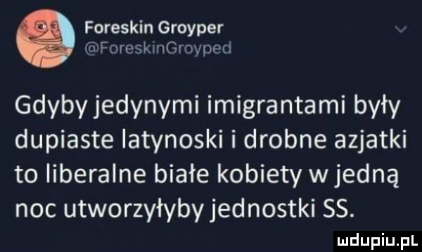 foreskin groyper fomsk ingroneri gdybyjedynymi imigrantami były dupiaste latynoski i drobne azjatki to liberalne białe kobiety wredną noc utworzyłybyjednostki ss