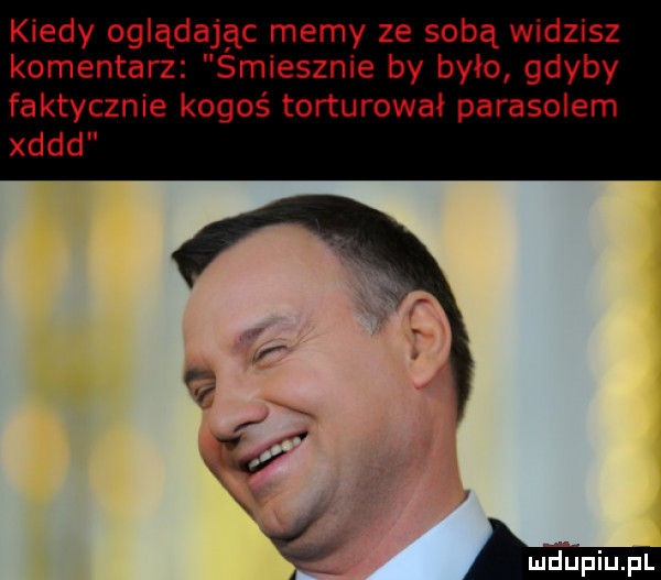 kiedy oglądając memy ze sobą widzisz komentarz smiesznie by było gdyby faktycznie kogoś torturował parasolem xddd