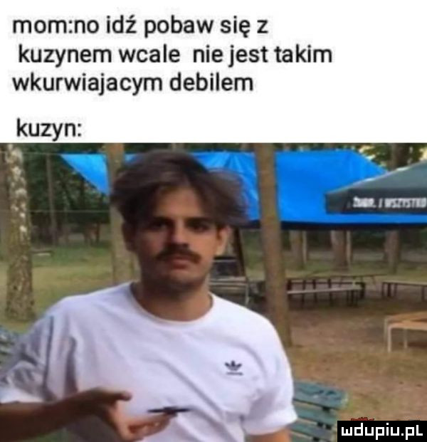 mam no idź pobaw się z kuzynem wcale nie jest takim wkurwiajacym debilem kuzyn