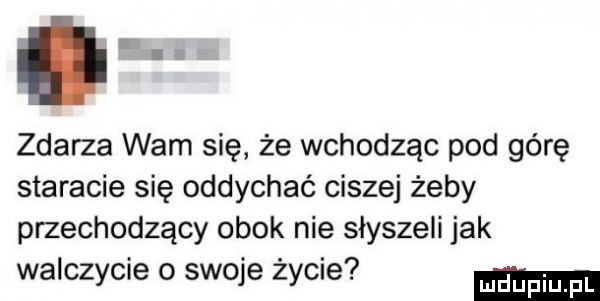 zdarza wam się że wchodząc pod górę staracie się oddychać ciszej żeby przechodzący obok nie słyszeli jak. abakankami.   walczycie o sieje zycie