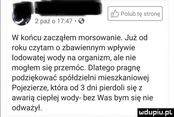 pażoi      w końcu zacząłem morsowanie. już od roku czytam o zbawiennym wplywie lodowatej wody na organizm ale nie moglem się przemoc. dlatego pragnę podziękować spółdzielni mieszkaniowej pojezierze która od   dni pierdoli się z awarią ciepłej wody bez was bym się nie odwazvi