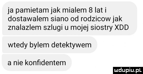 ja pamietamjak mialem   lat i dostawalem siano od rodzicowjak znalazlem szlugi u mojej siostry xdd wtedy bylem detektywem a nie konﬁdentem ludu iu. l