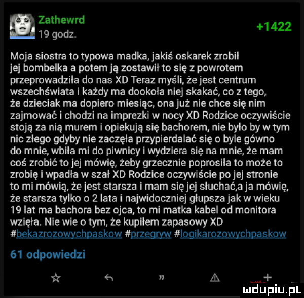 zathewrd    godz      moja siostra to typowa madka jakiś oskarek zrobil ibj bombelka a potem ją zostawil to się z powrotem przeprowadzila do nas xd teraz myśli że jest centrum wszechświata i każdy ma dookola niej skakać co z tego że dzieciak ma dopiero miesiąc. ona już nie chce się nim zajmować i chodzi na imprezki w nocy xd rodzice oczywiście stoją za nią murem i opiekują się bachorem. nie bylo by w tym nic zlego gdyby nie zaczela przypierdalać się o byle gówno do mnie wbita mi do piwnicy i wydziera się na mnie że mam coś zrobić mae mówię żeby grzecznie poproslla to może to zrobię i wpadla w szal xd rodzice oczywiście po ibj stronie to mi mówią. żejest starsza i mam sieje słuchać a la mówcę. że starsza tylko o   lata i najwidoczniej glupszajak wwieku    lat ma bachora bez ojca to ml matka kabel od monitora wziela nie wie o tym. że kupilem zapasowy xd bekąząwmcmlaśkrm przesuw bęłeldzqmddaslow    odpowiedzi a