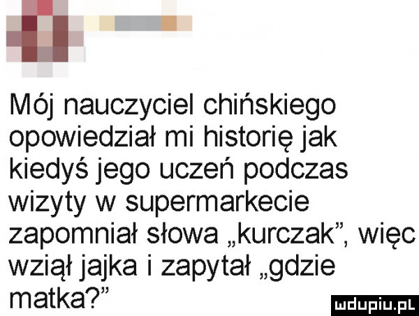 i mój nauczyciel chińskiego opowiedział mi historię jak kiedyś jego uczeń podczas wizyty w supermarkecie zapomniał słowa kurczaki więc wziął jajka i zapytał gdzie matka