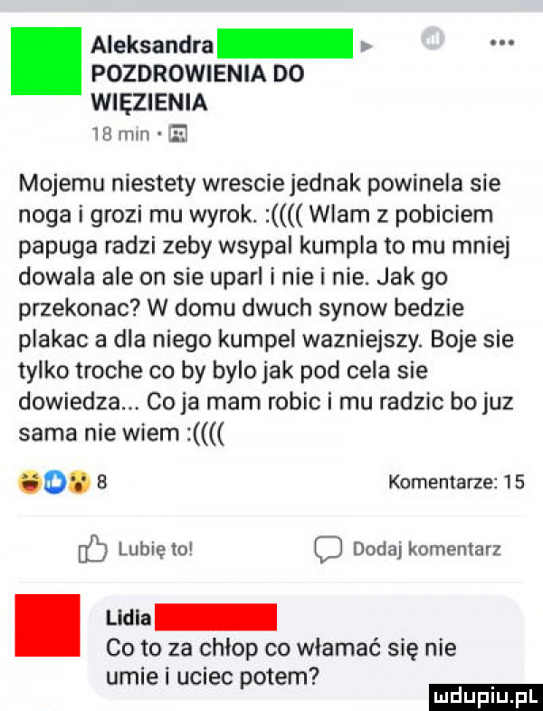 aleksandra pozdrowienia do więzienia ir mm ę mojemu niestety wresciejednak powineia sie noga grozi mu wyrok. wlam z pobiciem papuga radzi zeby wsypal kumpla to mu mniej dowala ale on sie uparl inie i nie. jak go przekonac w domu dmuch synow bedzie plakac a dla niego kumpel wazniejszy. boje sie tylko troche co by bylojak pod cela sie dowiedza. co ja mam robic i mu radzic bo juz sama nie wiem o. b komentarze    lunięto c dada komentarz. uma co to za chłop co włamać się nie umili uciec potem