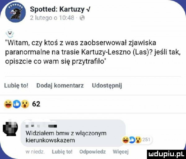 spotted kapuzy i   ilii qn r im   witam czy ktoś z was zaobserwował zjawiska paranormalne na trasie kartuzy leszno las jaś i tak opiszcie co wam się przytrafiło lubię lo dodaj komentarz udostępnij.    l i widzialem bmw   włączonym kierunkowskazem o. lubi mi odpowiedz mccq m