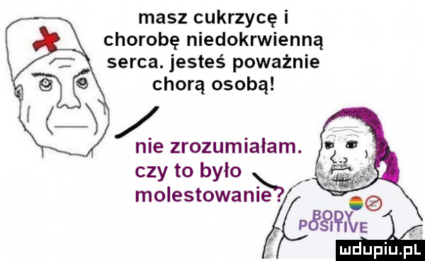 masz cukrzycę i chorobę niedokrwienną serca. jesteś poważnie chorą osobą czy to bylo ji molestowanie w ś. aaa i