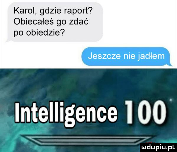 karol gdzie raport obiecaies go zdać po obiedzie jeszcze nie jadłem intelligence i    iudupiu. pl