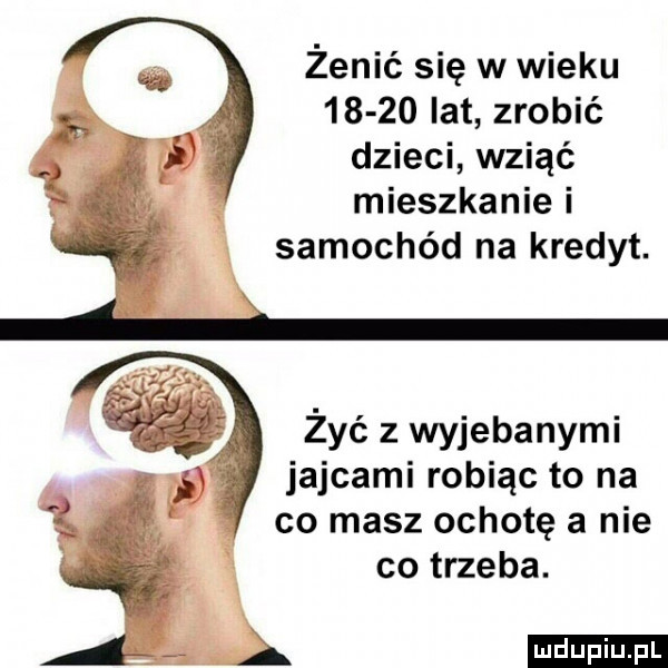 żenić się w wieku       lat zrobié dzieci wziąć mieszkanie i samochód na kredyt. żyć z wyjebanymi jajcami robiąc to na co masz ochotę a nie co trzeba
