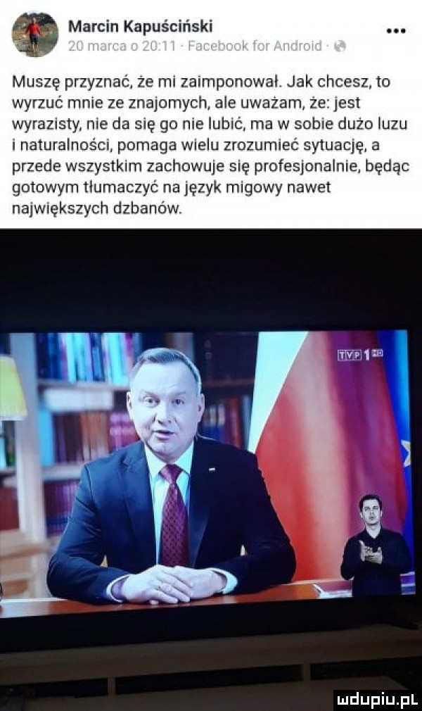 marcin kapuściński muszę przyznać ze m zaimponowai jak chcesz to wyrzuć mnie ze znajomych abe uważam ze jest wyrazisty nie da się go me lubić ma w sobie dużo iuzu i naturalnośm pomaga wielu zrozumieć syluacię a przede wszystkim zachowuje się profesjonalniei będąc gotowym tłumaczyć na lęzyk migowy nawet największych dybano w ww  m