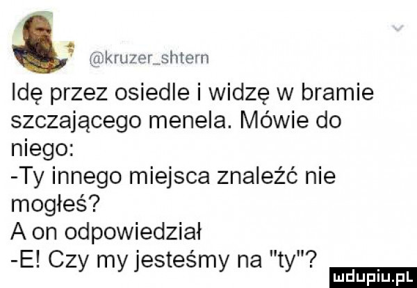 tę kruger sotern idę przez osiedle i widzę w bramie szczającego menela. mewie do niego ty innego miejsca znaleźć nie mogłeś a on odpowiedział. i iv e. czy my jestesmy na ty