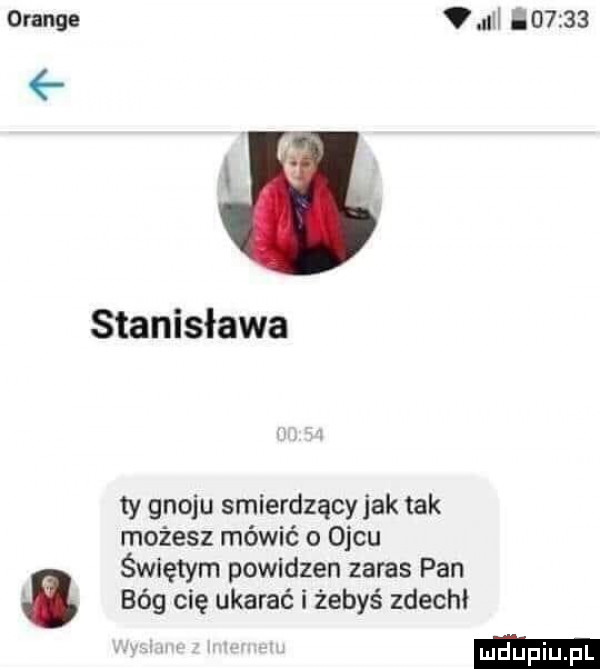orange ncl        stanisława ty gnoju smierdzacy jak tak możesz mówić o ojcu świętym powidzen zalas pan   bóg cię ukarać i żebyś zdechł