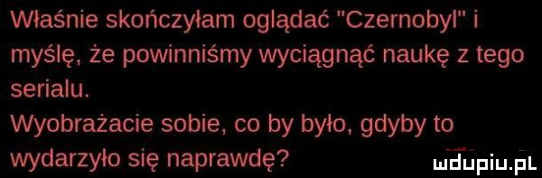 właśnie skończyłam oglądać czernobyl i mysię że powinniśmy wyciągnąć naukę z tego serialu. wyobrażacie sobie co by było gdyby to wydarzyło się naprawdę eling