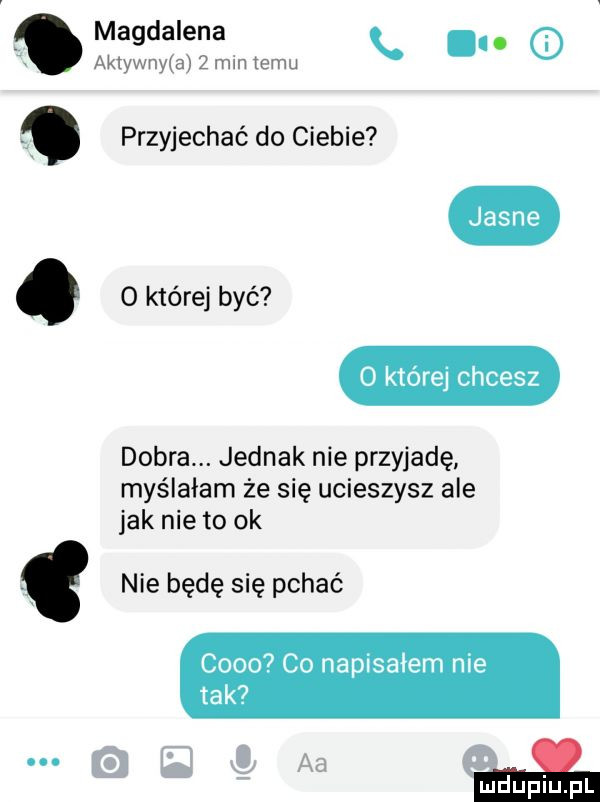 magdalena. aktyn nam   mm emu przyjechaó do ciebie. o której być jasne o której chcesz dobra. jednak nie przyjadę myślałam że się ucieszysz ale jak nie to ok nie będę się pchać coco co napisałem nie tak