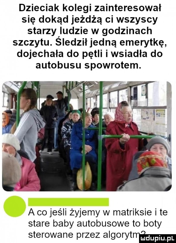 dzieciak kolegi zainteresował się dokąd jeżdżą ci wszyscy starzy ludzie w godzinach szczytu. śledził jedną emerytkę dojechała do pętli i wsiadła do autobusu spowrotem. a co jeśli żyjemy w matriksie ite stare baby autobusowe to boty sterowane przez algorytm