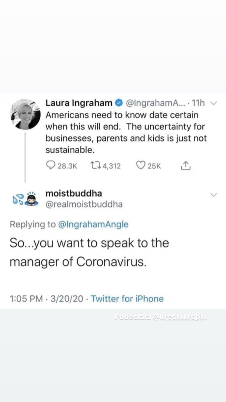 laura ingraham. łngrahama   h americans nerd to know date certain wien tais will end. tee uncertainty for businesses parents and kies is just not sustainable.      k magm o  k moistbuddha bug realmoistbuddha replying to lngrahamangle so y-u want to steak to tee manager of coronavirus.      pm         twitter for iphone