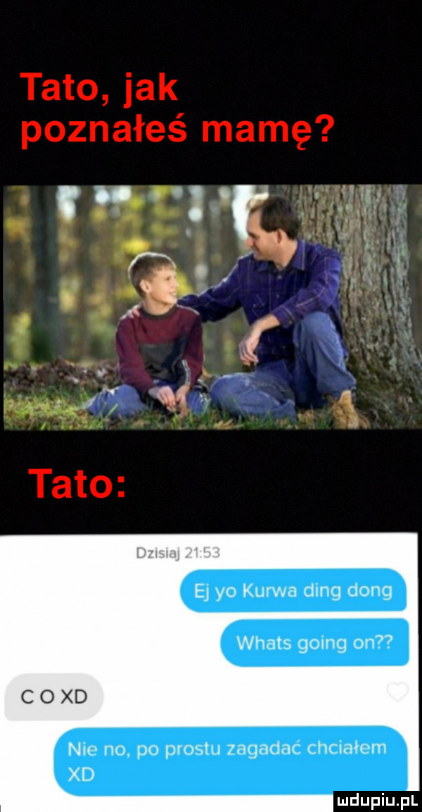 tato jak poznałeś mamę ej yo kurwa deng dong whats   an on nic no. po prestu zagadac chciałem xd