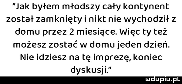 jak byłem młodszy cały kontynent został zamknięty i nikt nie wychodził z domu przez   miesiące. więc ty też możesz zostać w domu jeden dzień. nie idziesz na tę imprezę koniec dyskusji