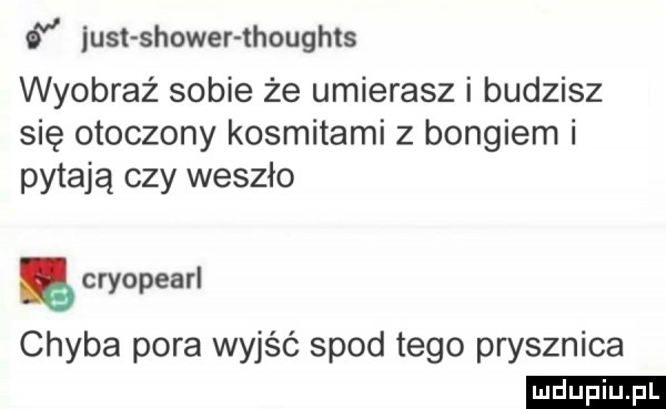 iust shower thoughts wyobraź sobie że umierasz i budzisz się otoczony kosmitami z bongiem i pytają czy weszło ę cryopearl chyba pora wyjść spod tego prysznica ludu iu. l