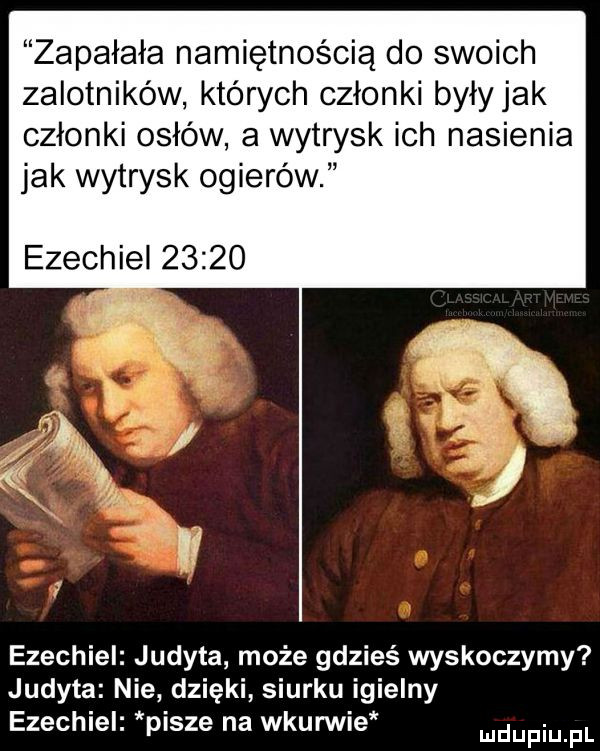 zapałała namiętnością do swoich zalotników których członki były jak członki osłów a wytrysk ich nasienia jak wytrysk ogierów ezechiel       ezechiel judyta może gdzieś wyskoczymy judyta nie dzięki siurku igielny ezechiel pisze na wkurwie mnpm pl