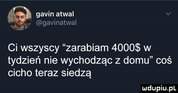 gabin atwal v gavmatwal a  ci wszyscy zarabiam      w tydzień nie wychodząc z domu coś cicho teraz siedzą