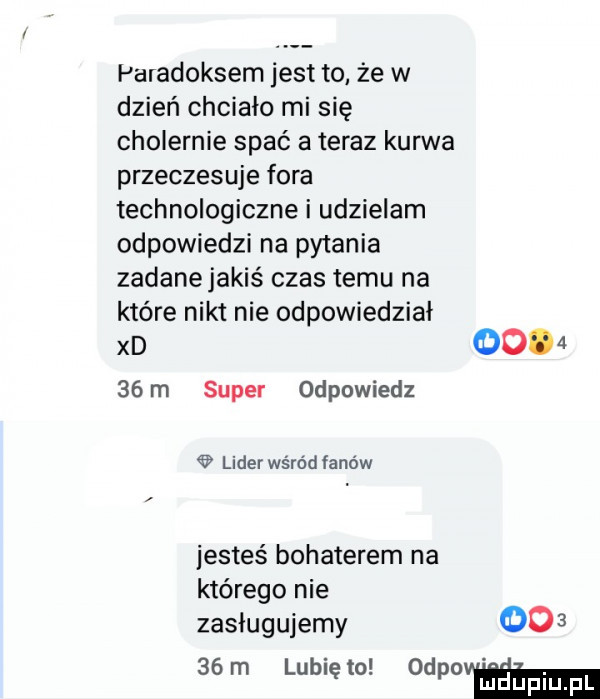 paradoksem jest to że w dzień chcialo mi się cholernie spać a teraz kurwa przeczesuje fora technologiczne i udzielam odpowiedzi na pytania zadanejakiś czas temu na które nikt nie odpowiedzial xd        m super odpowiedz lider wśród fanów jesteś bohaterem na którego nie zasługujemy       m lunięto www