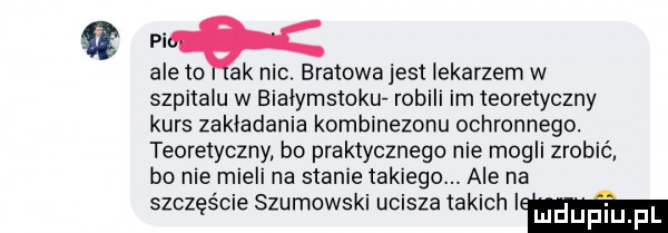 m ale to ak mc. bratowajest lekarzem w szpitalu w bialymstoku robili im teoretyczny kurs zakladania kombinezonu ochronnego. teoretyczny bo praktycznego nie mogli zrobić bo nie mieli na stanie takiego. ale na szczęście szumowski ucisza takich im