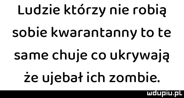 ludzie którzy nie robią sobie kwarantanny to te same chuje co ukrywają że ujebał ich zombie