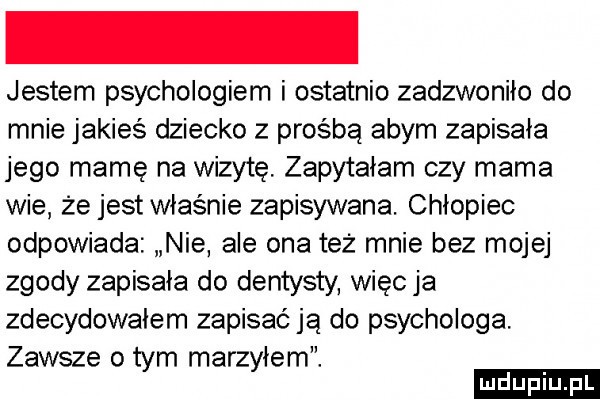 jestem psychologiem i ostatnio zadzwoniło do mnie jakieś dziecko z prośbą abym zapisała jego mamę na wizytę zapytałam czy mama wie że jest właśnie zapisywana. chłopiec odpowiada nie ale ona też mnie bez mojej zgody zapisała do dentysty więc ja zdecydowałem zapisać ja do psychologa. zawsze o tym marzyłem