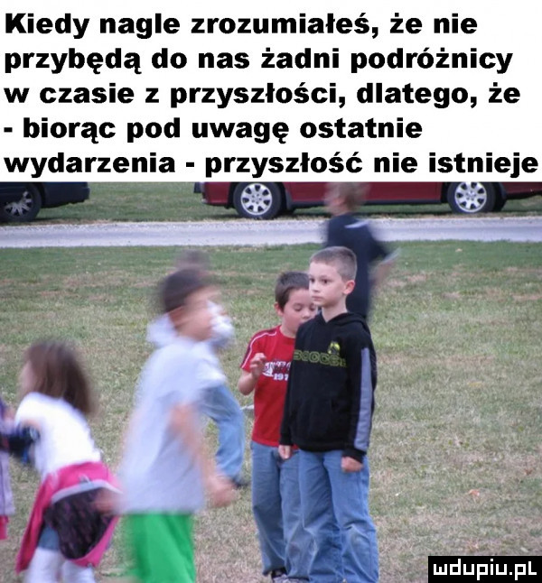 kiedy nagle zrozumiałeś że nie przybędą do nas żadni podróżnicy w czasie z przyszłości dlatego że biorąc pod uwagę ostatnie wydarzen przyszłość nie istnieje